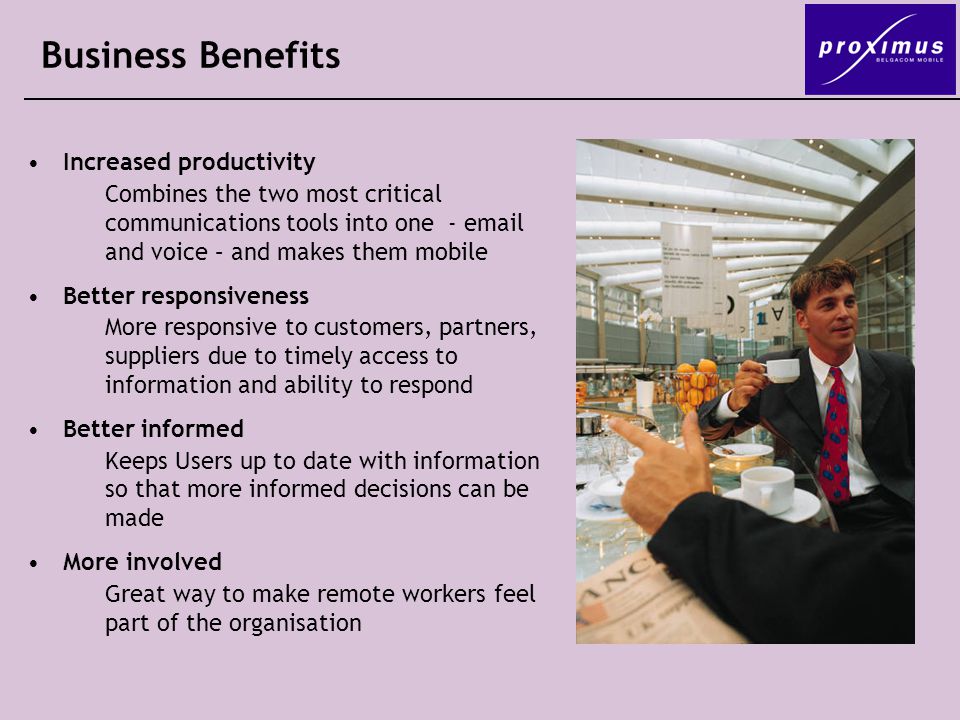 Business Benefits Increased productivity Combines the two most critical communications tools into one -  and voice – and makes them mobile Better responsiveness More responsive to customers, partners, suppliers due to timely access to information and ability to respond Better informed Keeps Users up to date with information so that more informed decisions can be made More involved Great way to make remote workers feel part of the organisation
