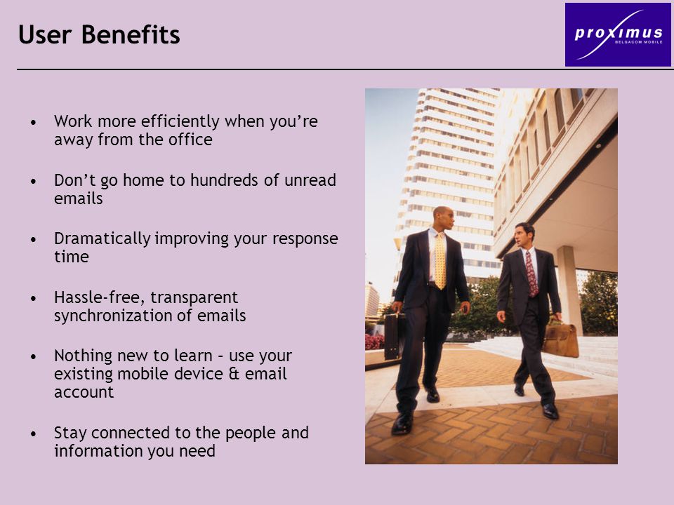 User Benefits Work more efficiently when you’re away from the office Don’t go home to hundreds of unread  s Dramatically improving your response time Hassle-free, transparent synchronization of  s Nothing new to learn – use your existing mobile device &  account Stay connected to the people and information you need