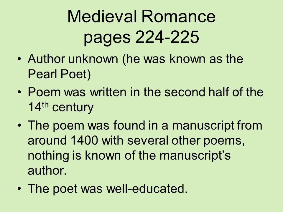 Medieval Romance pages Author unknown (he was known as the Pearl Poet) Poem was written in the second half of the 14 th century The poem was found in a manuscript from around 1400 with several other poems, nothing is known of the manuscript’s author.