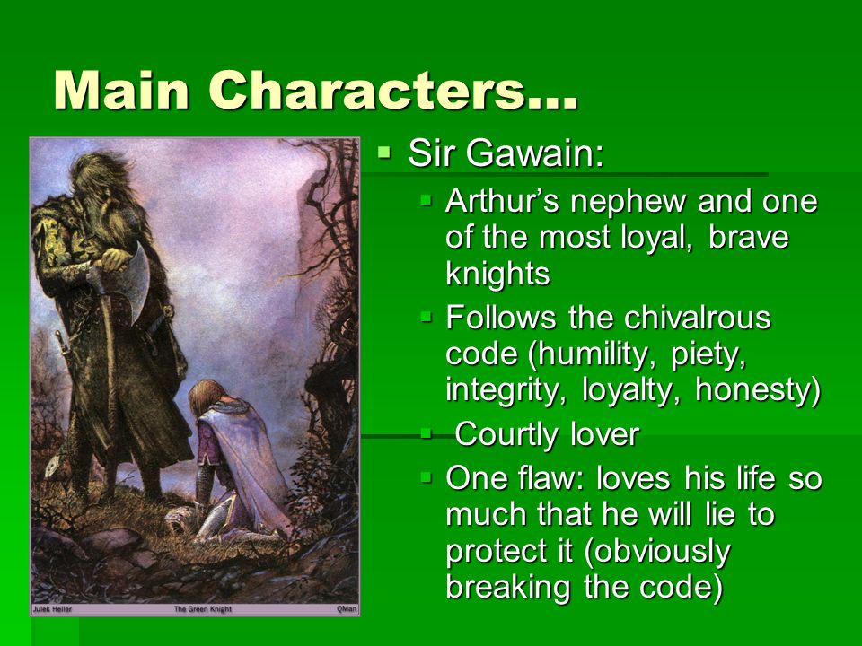 Main Characters…  Sir Gawain:  Arthur’s nephew and one of the most loyal, brave knights  Follows the chivalrous code (humility, piety, integrity, loyalty, honesty)  Courtly lover  One flaw: loves his life so much that he will lie to protect it (obviously breaking the code)