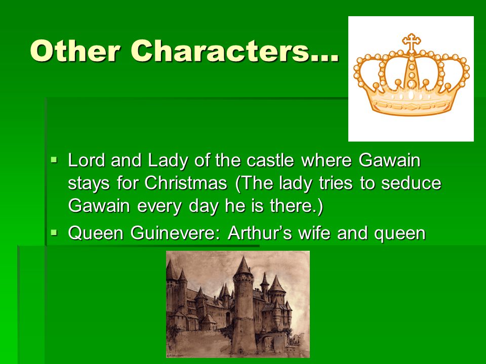Other Characters…  Lord and Lady of the castle where Gawain stays for Christmas (The lady tries to seduce Gawain every day he is there.)  Queen Guinevere: Arthur’s wife and queen