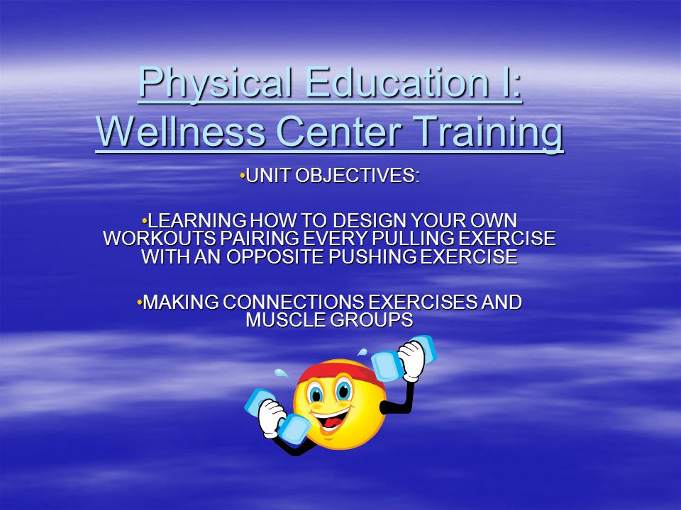 Physical Education I: Wellness Center Training UNIT OBJECTIVES:UNIT OBJECTIVES: LEARNING HOW TO DESIGN YOUR OWN WORKOUTS PAIRING EVERY PULLING EXERCISE WITH AN OPPOSITE PUSHING EXERCISELEARNING HOW TO DESIGN YOUR OWN WORKOUTS PAIRING EVERY PULLING EXERCISE WITH AN OPPOSITE PUSHING EXERCISE MAKING CONNECTIONS EXERCISES AND MUSCLE GROUPSMAKING CONNECTIONS EXERCISES AND MUSCLE GROUPS