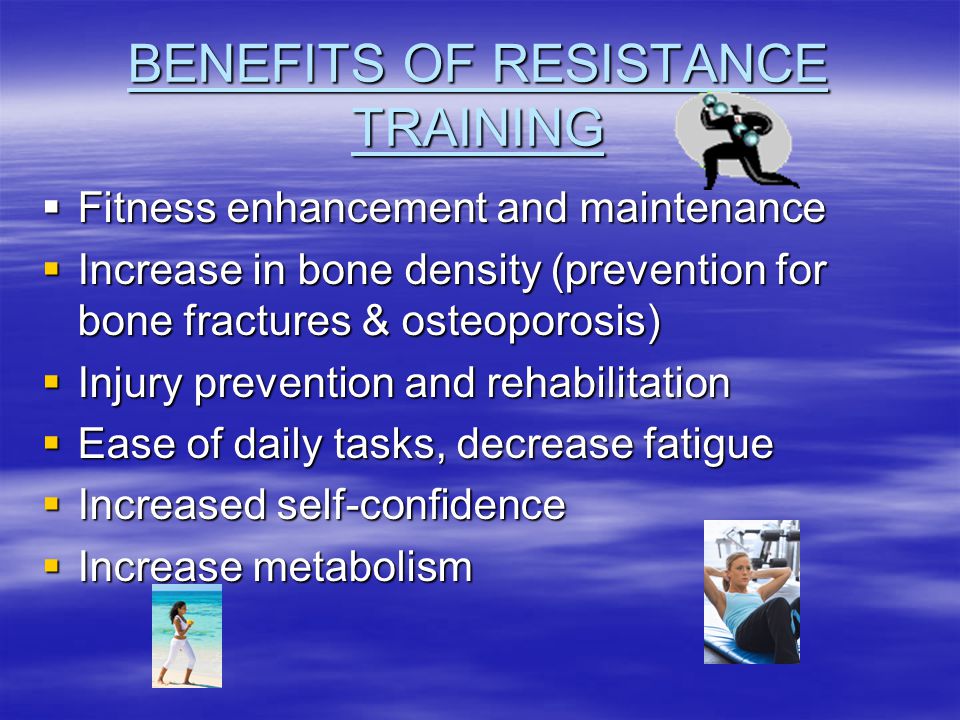 BENEFITS OF RESISTANCE TRAINING  Fitness enhancement and maintenance  Increase in bone density (prevention for bone fractures & osteoporosis)  Injury prevention and rehabilitation  Ease of daily tasks, decrease fatigue  Increased self-confidence  Increase metabolism