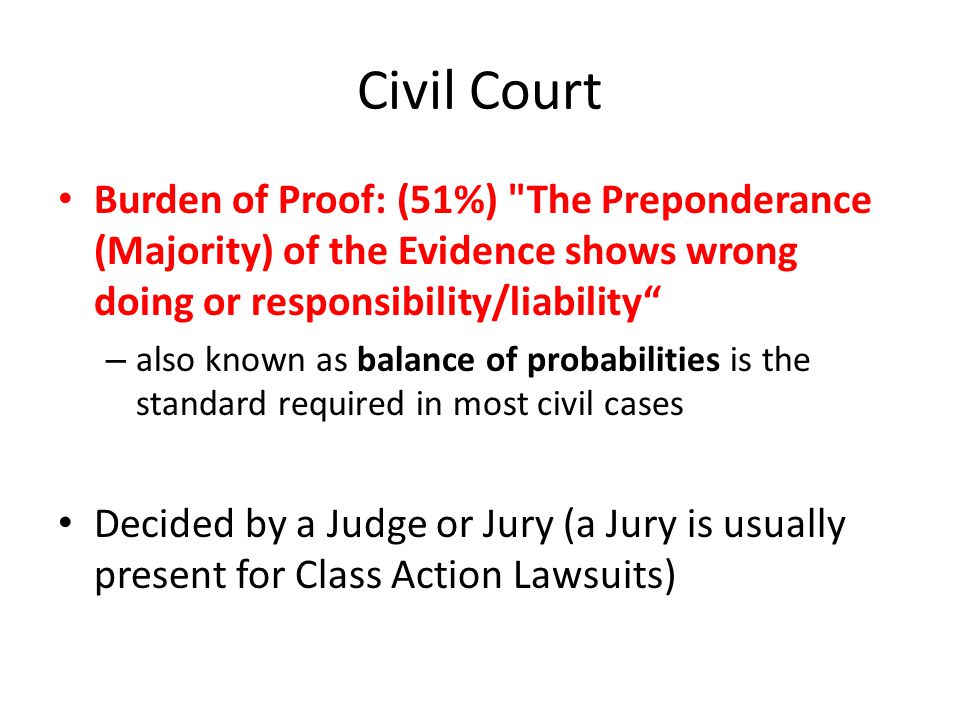 Civil Court Burden of Proof: (51%) The Preponderance (Majority) of the Evidence shows wrong doing or responsibility/liability – also known as balance of probabilities is the standard required in most civil cases Decided by a Judge or Jury (a Jury is usually present for Class Action Lawsuits)