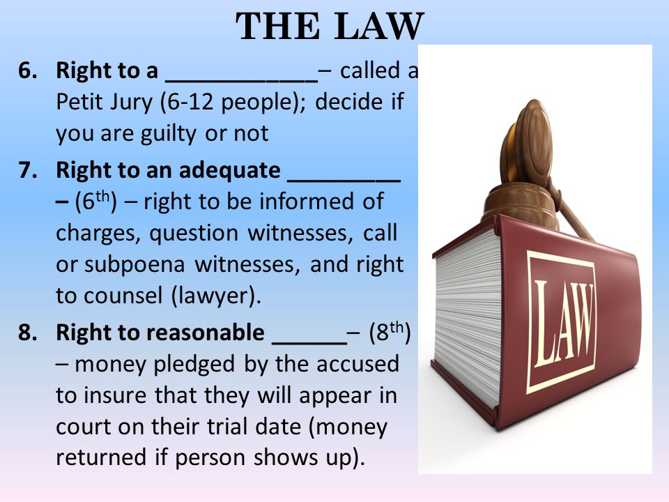 THE LAW 6.Right to a ____________– called a Petit Jury (6-12 people); decide if you are guilty or not 7.Right to an adequate _________ – (6 th ) – right to be informed of charges, question witnesses, call or subpoena witnesses, and right to counsel (lawyer).