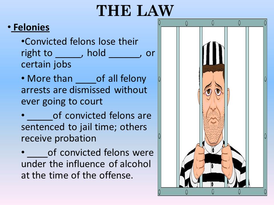 THE LAW Felonies Convicted felons lose their right to _____, hold ______, or certain jobs More than ____of all felony arrests are dismissed without ever going to court _____of convicted felons are sentenced to jail time; others receive probation ____of convicted felons were under the influence of alcohol at the time of the offense.