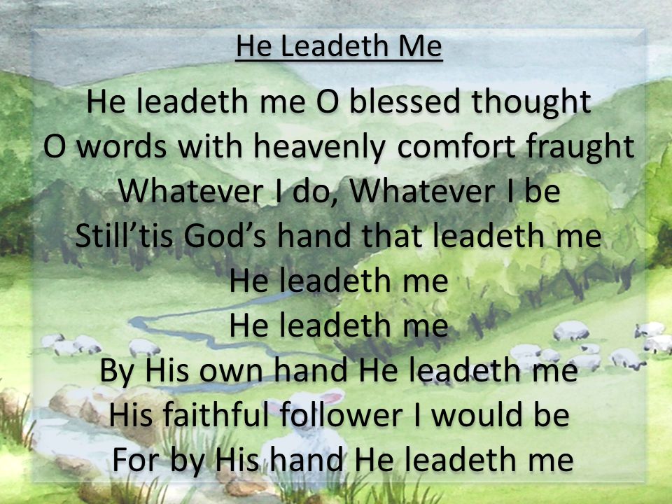 He Leadeth Me He leadeth me O blessed thought O words with heavenly comfort fraught Whatever I do, Whatever I be Still’tis God’s hand that leadeth me He leadeth me By His own hand He leadeth me His faithful follower I would be For by His hand He leadeth me He Leadeth Me He leadeth me O blessed thought O words with heavenly comfort fraught Whatever I do, Whatever I be Still’tis God’s hand that leadeth me He leadeth me By His own hand He leadeth me His faithful follower I would be For by His hand He leadeth me