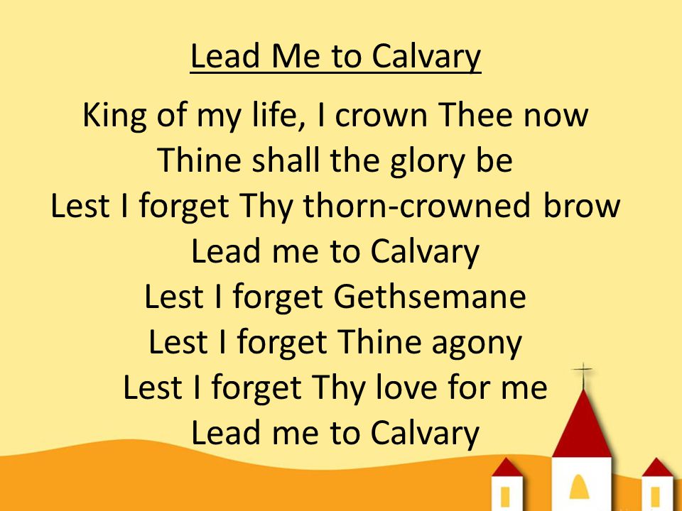 Lead Me to Calvary King of my life, I crown Thee now Thine shall the glory be Lest I forget Thy thorn-crowned brow Lead me to Calvary Lest I forget Gethsemane Lest I forget Thine agony Lest I forget Thy love for me Lead me to Calvary