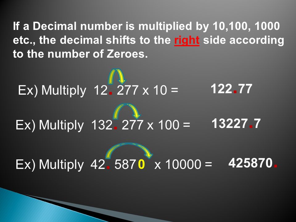 If a Decimal number is multiplied by 10,100, 1000 etc., the decimal shifts to the right side according to the number of Zeroes.