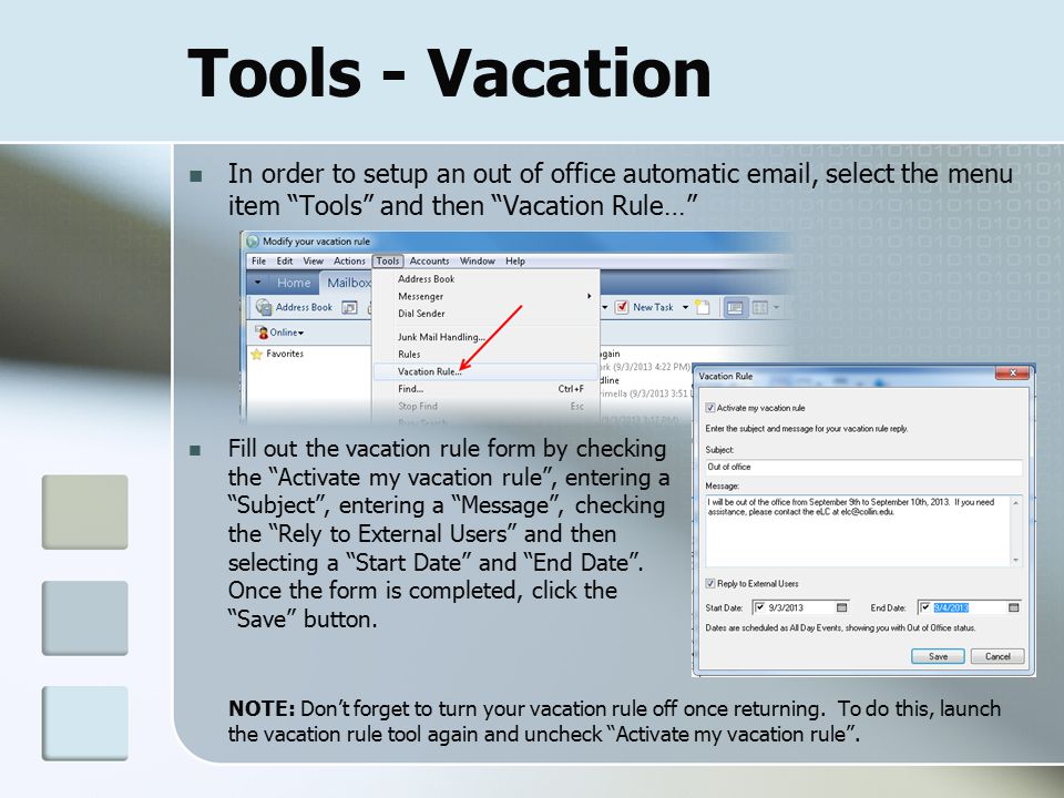 Tools - Vacation In order to setup an out of office automatic  , select the menu item Tools and then Vacation Rule… Fill out the vacation rule form by checking the Activate my vacation rule , entering a Subject , entering a Message , checking the Rely to External Users and then selecting a Start Date and End Date .