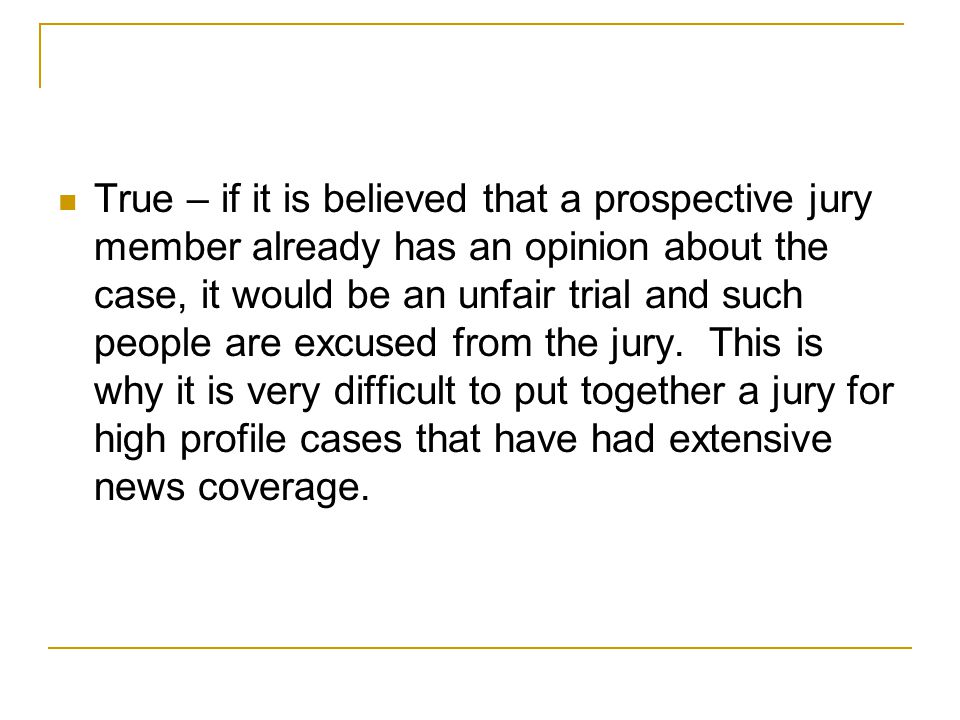True – if it is believed that a prospective jury member already has an opinion about the case, it would be an unfair trial and such people are excused from the jury.