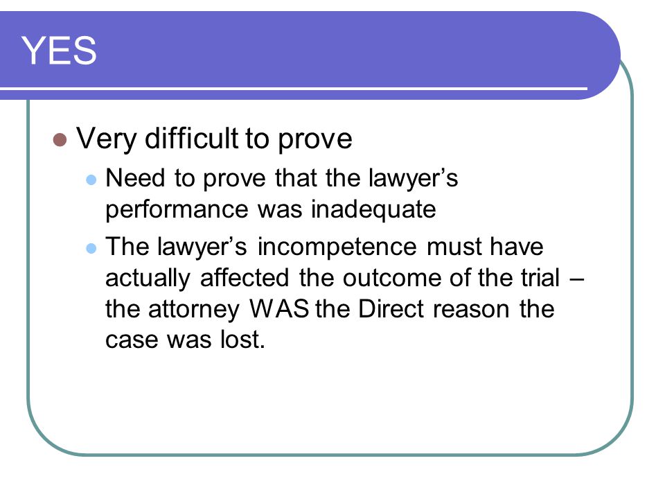 YES Very difficult to prove Need to prove that the lawyer’s performance was inadequate The lawyer’s incompetence must have actually affected the outcome of the trial – the attorney WAS the Direct reason the case was lost.