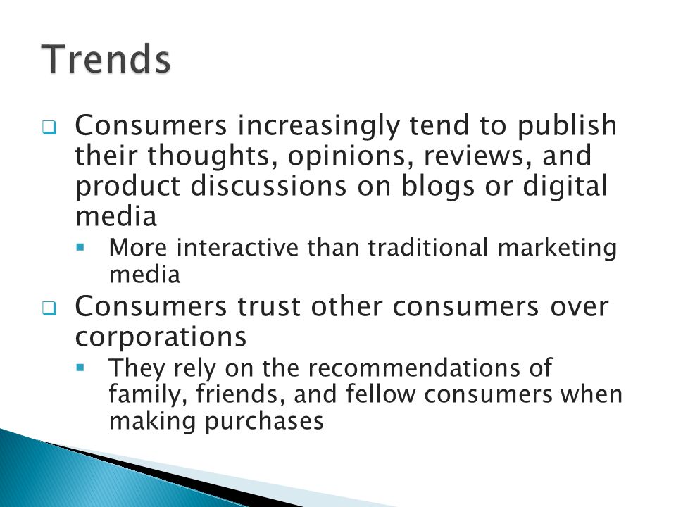  Consumers increasingly tend to publish their thoughts, opinions, reviews, and product discussions on blogs or digital media  More interactive than traditional marketing media  Consumers trust other consumers over corporations  They rely on the recommendations of family, friends, and fellow consumers when making purchases