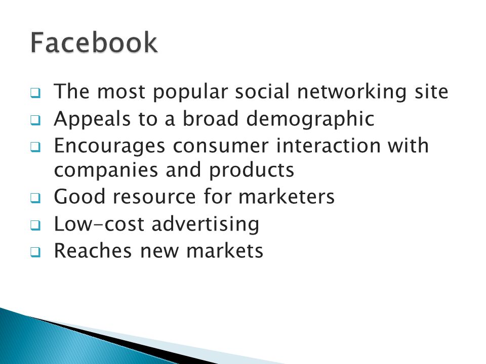  The most popular social networking site  Appeals to a broad demographic  Encourages consumer interaction with companies and products  Good resource for marketers  Low-cost advertising  Reaches new markets