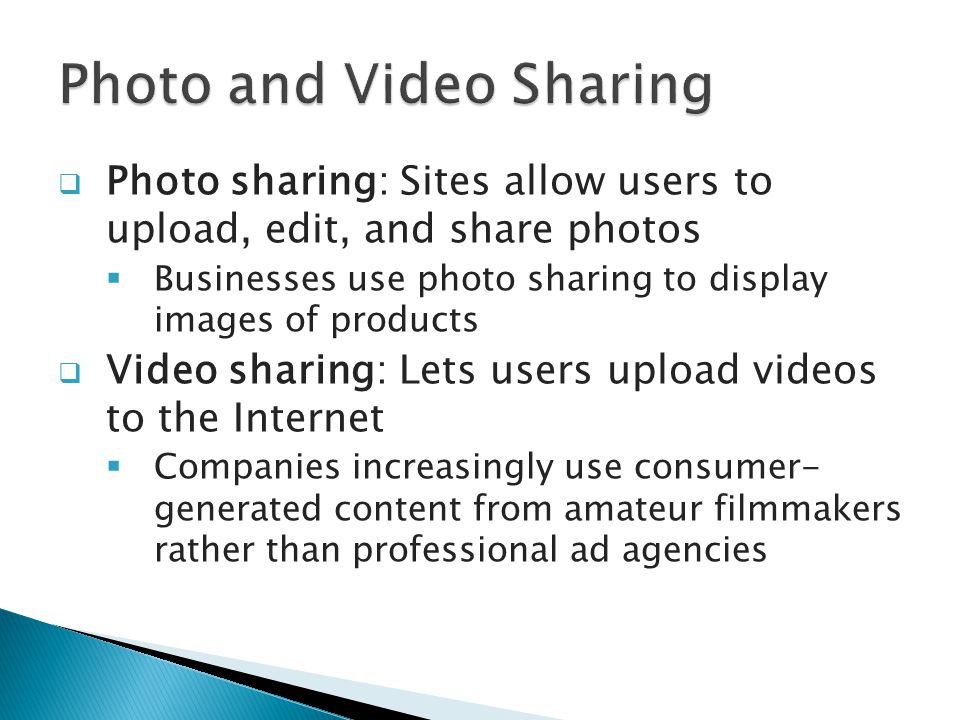  Photo sharing: Sites allow users to upload, edit, and share photos  Businesses use photo sharing to display images of products  Video sharing: Lets users upload videos to the Internet  Companies increasingly use consumer- generated content from amateur filmmakers rather than professional ad agencies