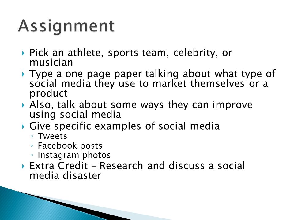  Pick an athlete, sports team, celebrity, or musician  Type a one page paper talking about what type of social media they use to market themselves or a product  Also, talk about some ways they can improve using social media  Give specific examples of social media ◦ Tweets ◦ Facebook posts ◦ Instagram photos  Extra Credit – Research and discuss a social media disaster