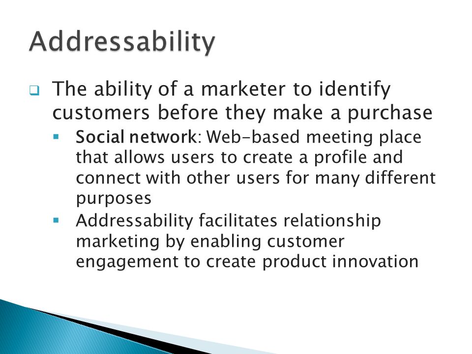  The ability of a marketer to identify customers before they make a purchase  Social network: Web-based meeting place that allows users to create a profile and connect with other users for many different purposes  Addressability facilitates relationship marketing by enabling customer engagement to create product innovation