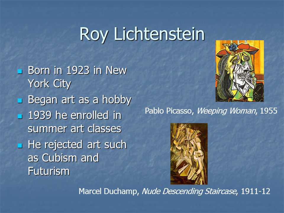 Roy Lichtenstein Born in 1923 in New York City Born in 1923 in New York City Began art as a hobby Began art as a hobby 1939 he enrolled in summer art classes 1939 he enrolled in summer art classes He rejected art such as Cubism and Futurism He rejected art such as Cubism and Futurism Pablo Picasso, Weeping Woman, 1955 Marcel Duchamp, Nude Descending Staircase,