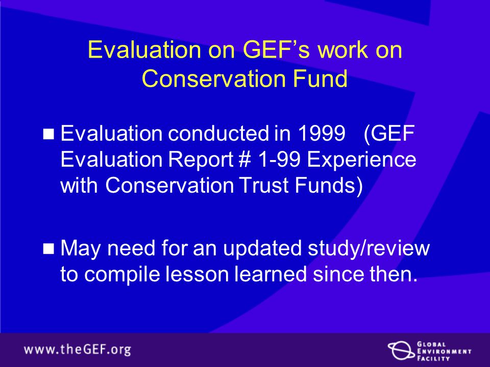 Evaluation on GEF’s work on Conservation Fund Evaluation conducted in 1999 (GEF Evaluation Report # 1-99 Experience with Conservation Trust Funds) May need for an updated study/review to compile lesson learned since then.