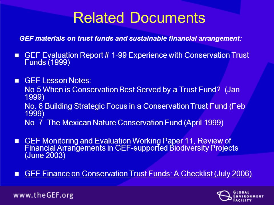 Related Documents GEF materials on trust funds and sustainable financial arrangement: GEF Evaluation Report # 1-99 Experience with Conservation Trust Funds (1999) GEF Lesson Notes: No.5 When is Conservation Best Served by a Trust Fund.