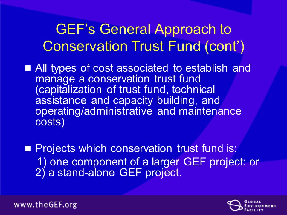 GEF’s General Approach to Conservation Trust Fund (cont’) All types of cost associated to establish and manage a conservation trust fund (capitalization of trust fund, technical assistance and capacity building, and operating/administrative and maintenance costs) Projects which conservation trust fund is: 1) one component of a larger GEF project: or 2) a stand-alone GEF project.