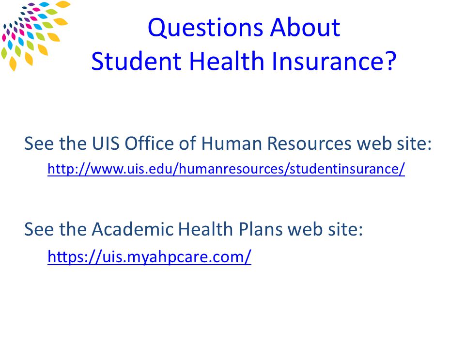 See the UIS Office of Human Resources web site:   See the Academic Health Plans web site:   Questions About Student Health Insurance
