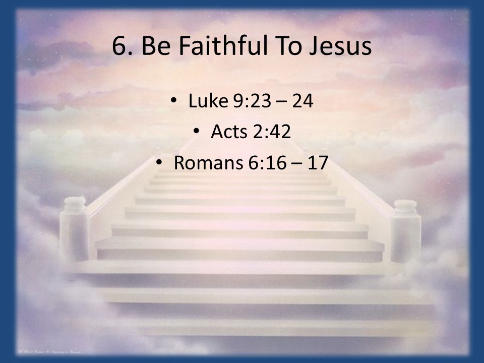 6. Be Faithful To Jesus Luke 9:23 – 24 Acts 2:42 Romans 6:16 – 17