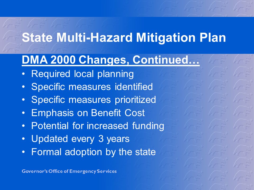 Governor’s Office of Emergency Services DMA 2000 Changes, Continued… Required local planning Specific measures identified Specific measures prioritized Emphasis on Benefit Cost Potential for increased funding Updated every 3 years Formal adoption by the state State Multi-Hazard Mitigation Plan