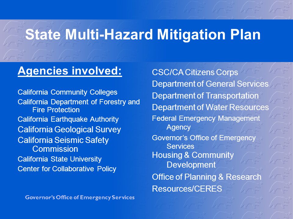 Governor’s Office of Emergency Services State Multi-Hazard Mitigation Plan Agencies involved: California Community Colleges California Department of Forestry and Fire Protection California Earthquake Authority California Geological Survey California Seismic Safety Commission California State University Center for Collaborative Policy CSC/CA Citizens Corps Department of General Services Department of Transportation Department of Water Resources Federal Emergency Management Agency Governor’s Office of Emergency Services Housing & Community Development Office of Planning & Research Resources/CERES