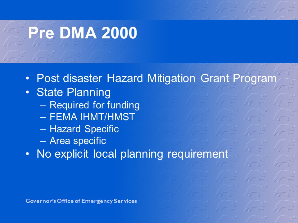 Governor’s Office of Emergency Services Post disaster Hazard Mitigation Grant Program State Planning –Required for funding –FEMA IHMT/HMST –Hazard Specific –Area specific No explicit local planning requirement Pre DMA 2000