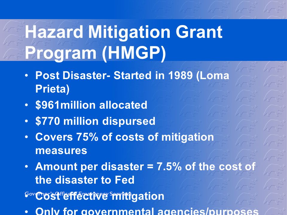 Governor’s Office of Emergency Services Hazard Mitigation Grant Program (HMGP) Post Disaster- Started in 1989 (Loma Prieta) $961million allocated $770 million dispursed Covers 75% of costs of mitigation measures Amount per disaster = 7.5% of the cost of the disaster to Fed Cost effective mitigation Only for governmental agencies/purposes