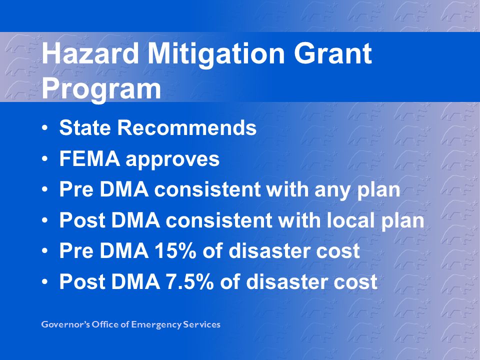 Governor’s Office of Emergency Services Hazard Mitigation Grant Program State Recommends FEMA approves Pre DMA consistent with any plan Post DMA consistent with local plan Pre DMA 15% of disaster cost Post DMA 7.5% of disaster cost