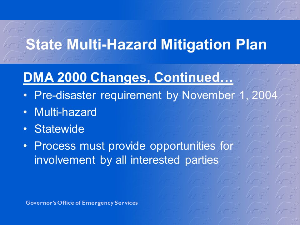Governor’s Office of Emergency Services DMA 2000 Changes, Continued… Pre-disaster requirement by November 1, 2004 Multi-hazard Statewide Process must provide opportunities for involvement by all interested parties State Multi-Hazard Mitigation Plan