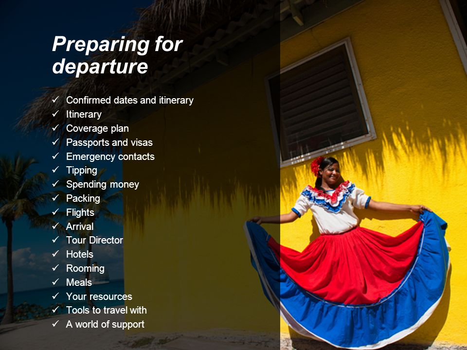 Preparing for departure Confirmed dates and itinerary Itinerary Coverage plan Passports and visas Emergency contacts Tipping Spending money Packing Flights Arrival Tour Director Hotels Rooming Meals Your resources Tools to travel with A world of support