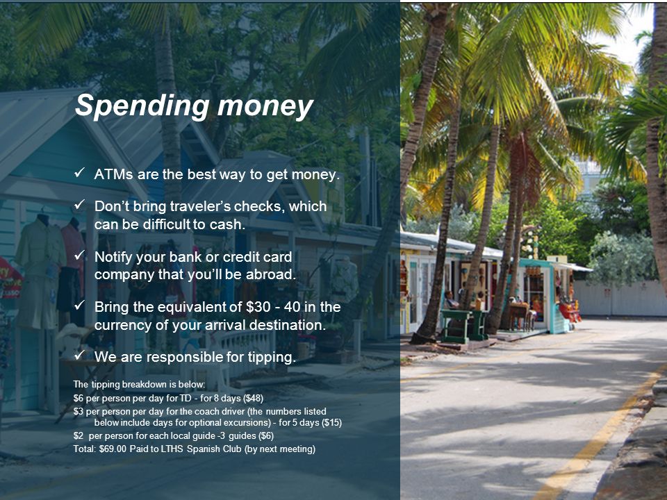 ATMs are the best way to get money. Don’t bring traveler’s checks, which can be difficult to cash.