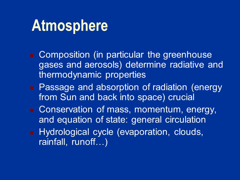 Atmosphere Composition (in particular the greenhouse gases and aerosols) determine radiative and thermodynamic properties Passage and absorption of radiation (energy from Sun and back into space) crucial Conservation of mass, momentum, energy, and equation of state: general circulation Hydrological cycle (evaporation, clouds, rainfall, runoff…)
