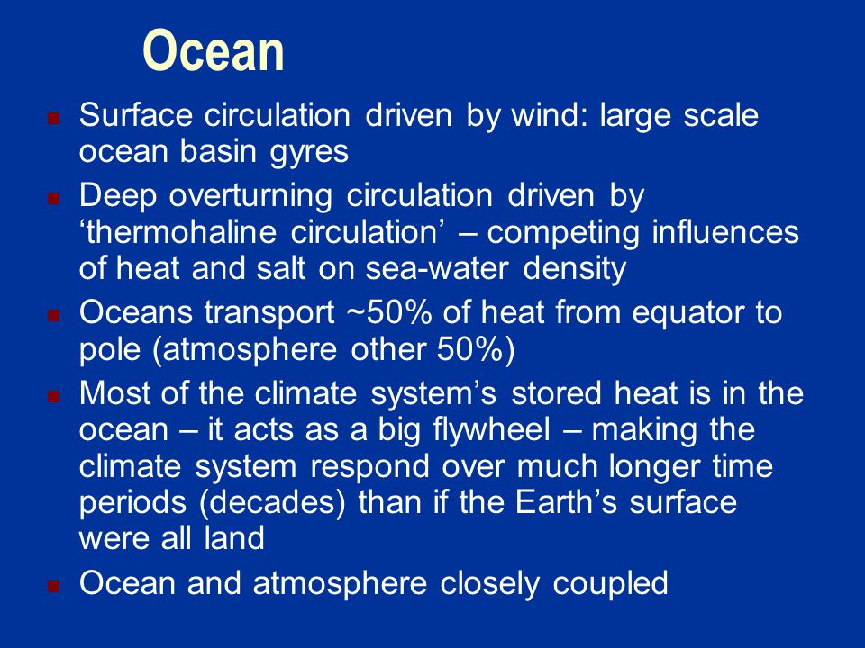 Ocean Surface circulation driven by wind: large scale ocean basin gyres Deep overturning circulation driven by ‘thermohaline circulation’ – competing influences of heat and salt on sea-water density Oceans transport ~50% of heat from equator to pole (atmosphere other 50%) Most of the climate system’s stored heat is in the ocean – it acts as a big flywheel – making the climate system respond over much longer time periods (decades) than if the Earth’s surface were all land Ocean and atmosphere closely coupled