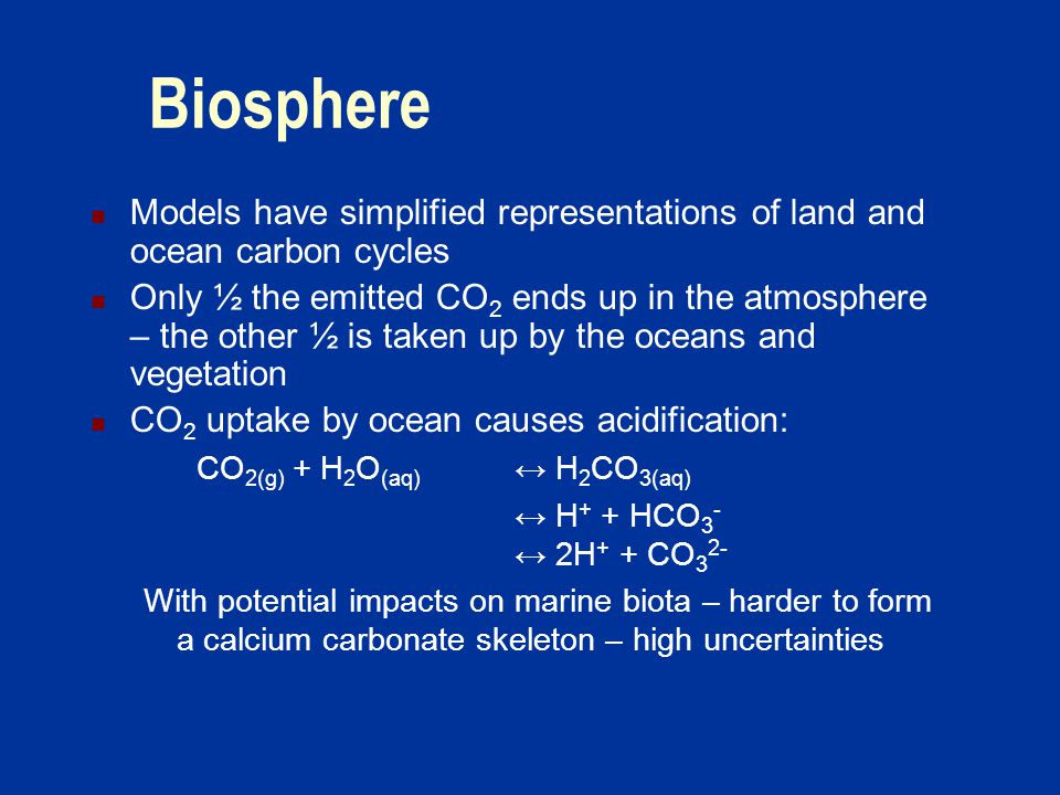 Biosphere Models have simplified representations of land and ocean carbon cycles Only ½ the emitted CO 2 ends up in the atmosphere – the other ½ is taken up by the oceans and vegetation CO 2 uptake by ocean causes acidification: CO 2(g) + H 2 O (aq) ↔ H 2 CO 3(aq) ↔ H + + HCO 3 - ↔ 2H + + CO 3 2- With potential impacts on marine biota – harder to form a calcium carbonate skeleton – high uncertainties