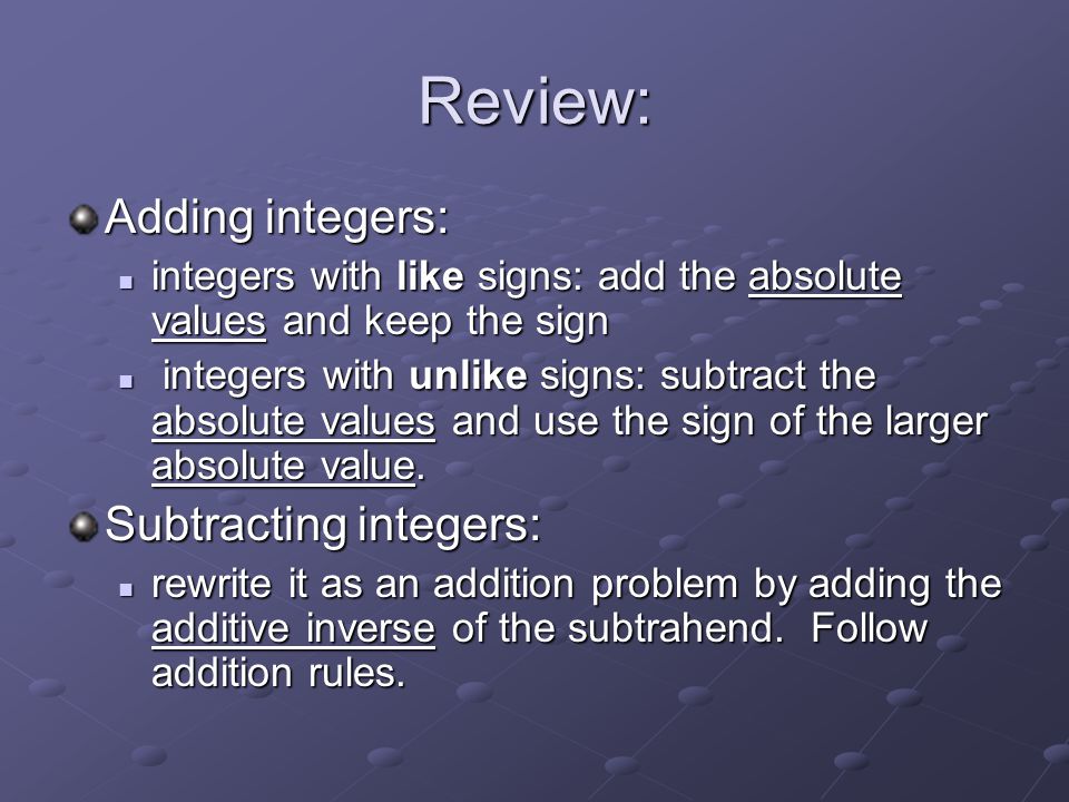 Review: Adding integers: integers with like signs: add the absolute values and keep the sign integers with like signs: add the absolute values and keep the sign integers with unlike signs: subtract the absolute values and use the sign of the larger absolute value.