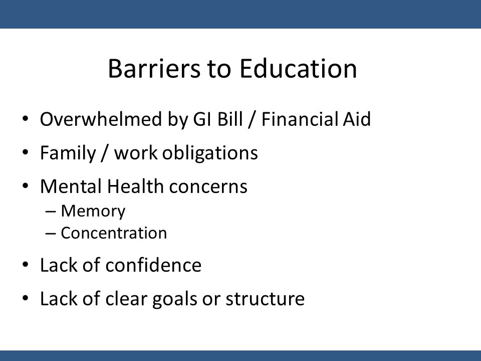 Barriers to Education Overwhelmed by GI Bill / Financial Aid Family / work obligations Mental Health concerns – Memory – Concentration Lack of confidence Lack of clear goals or structure