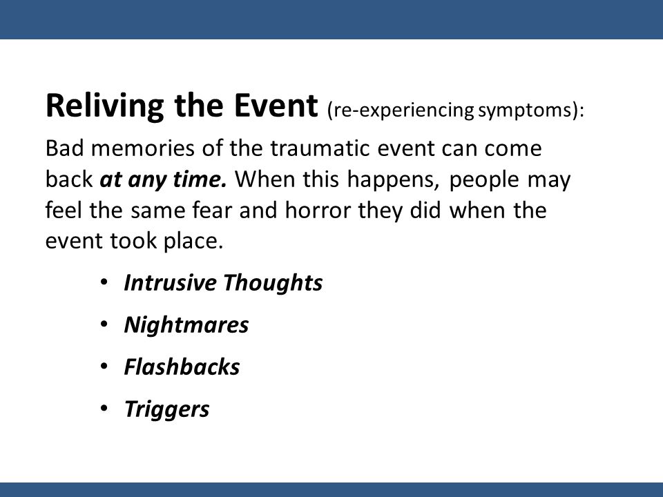 Reliving the Event (re-experiencing symptoms): Bad memories of the traumatic event can come back at any time.