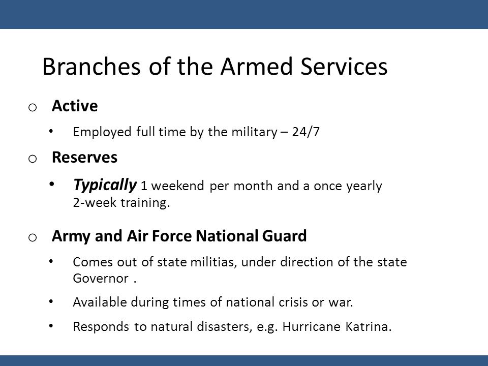 Branches of the Armed Services o Active Employed full time by the military – 24/7 o Reserves Typically 1 weekend per month and a once yearly 2-week training.