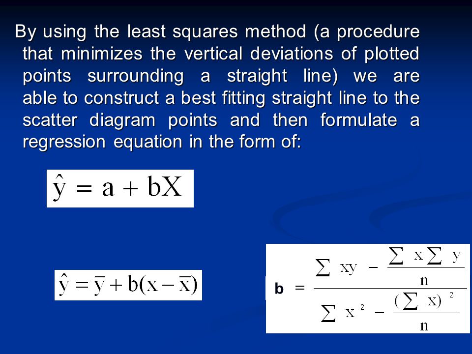 By using the least squares method (a procedure that minimizes the vertical deviations of plotted points surrounding a straight line) we are able to construct a best fitting straight line to the scatter diagram points and then formulate a regression equation in the form of: By using the least squares method (a procedure that minimizes the vertical deviations of plotted points surrounding a straight line) we are able to construct a best fitting straight line to the scatter diagram points and then formulate a regression equation in the form of: b