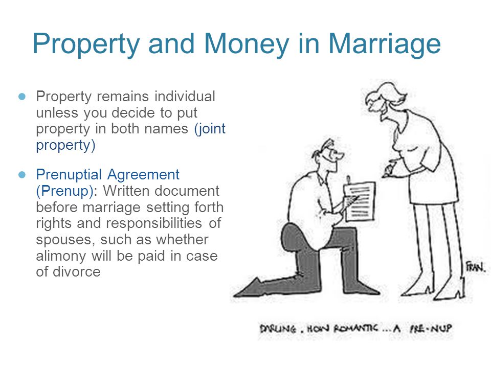 Property and Money in Marriage ● Property remains individual unless you decide to put property in both names (joint property) ● Prenuptial Agreement (Prenup): Written document before marriage setting forth rights and responsibilities of spouses, such as whether alimony will be paid in case of divorce