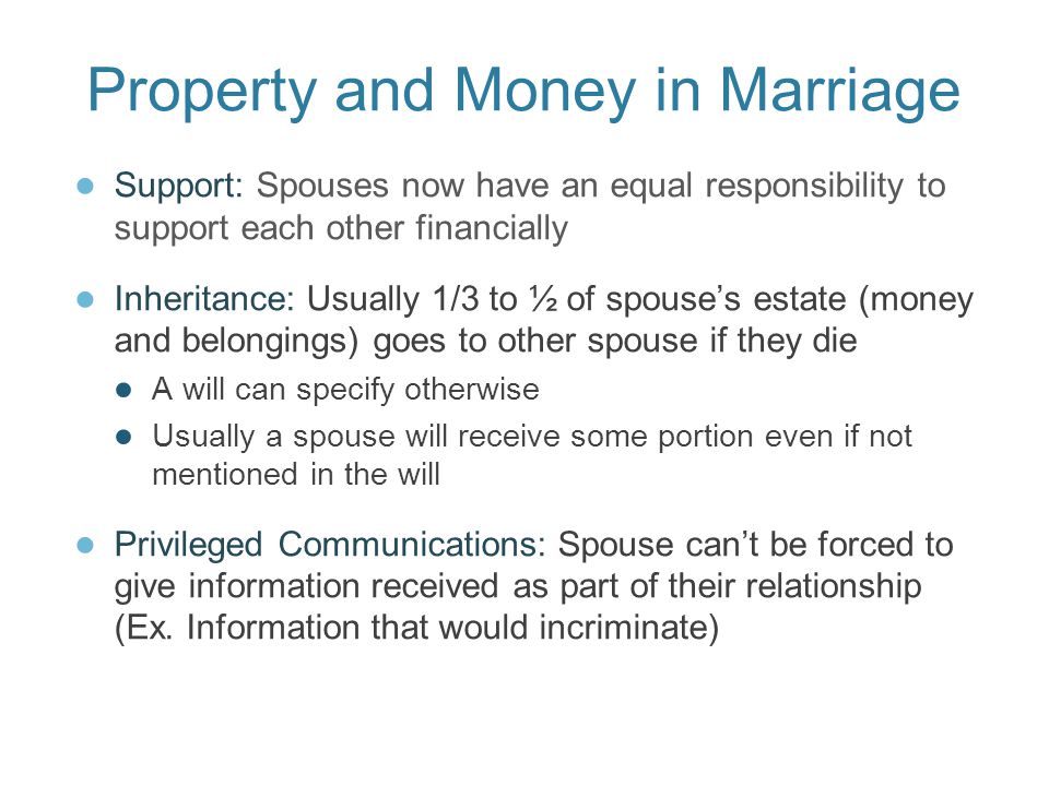 Property and Money in Marriage ● Support: Spouses now have an equal responsibility to support each other financially ● Inheritance: Usually 1/3 to ½ of spouse’s estate (money and belongings) goes to other spouse if they die ● A will can specify otherwise ● Usually a spouse will receive some portion even if not mentioned in the will ● Privileged Communications: Spouse can’t be forced to give information received as part of their relationship (Ex.