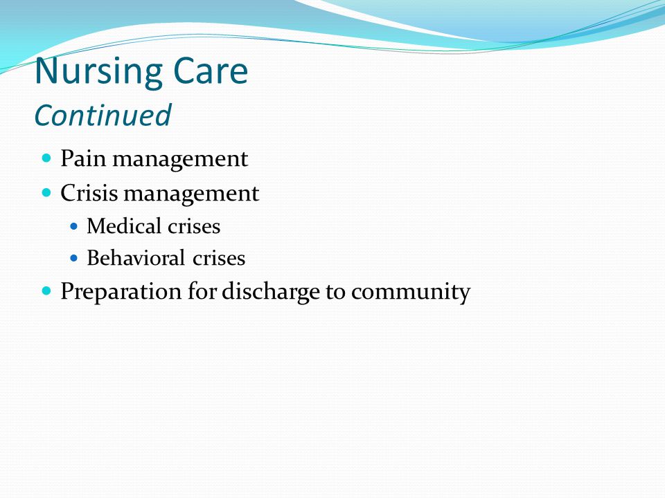 Nursing Care Continued Pain management Crisis management Medical crises Behavioral crises Preparation for discharge to community