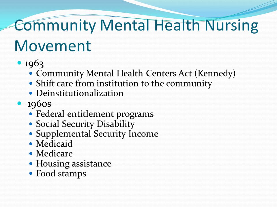 Community Mental Health Nursing Movement 1963 Community Mental Health Centers Act (Kennedy) Shift care from institution to the community Deinstitutionalization 1960s Federal entitlement programs Social Security Disability Supplemental Security Income Medicaid Medicare Housing assistance Food stamps