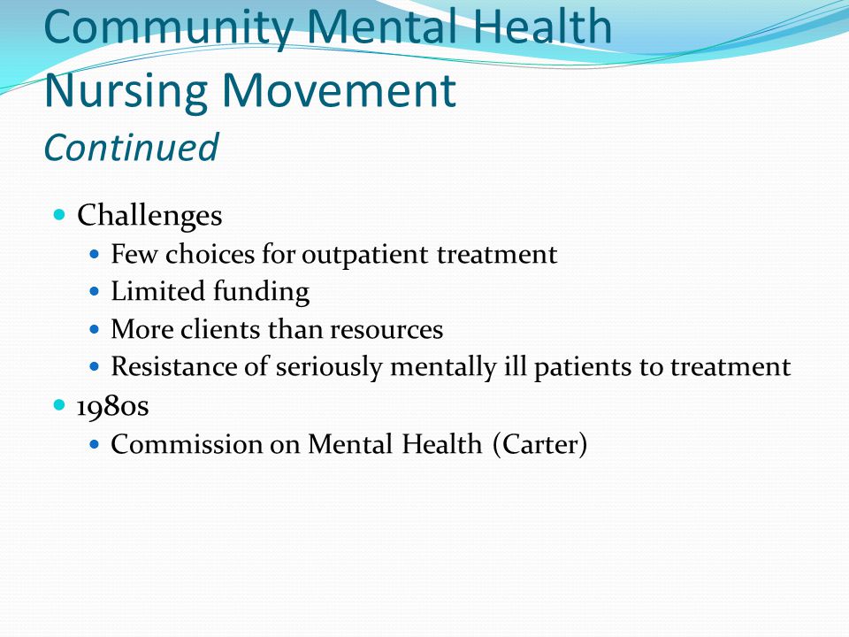 Community Mental Health Nursing Movement Continued Challenges Few choices for outpatient treatment Limited funding More clients than resources Resistance of seriously mentally ill patients to treatment 1980s Commission on Mental Health (Carter)