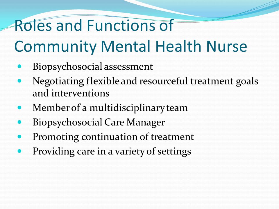 Roles and Functions of Community Mental Health Nurse Biopsychosocial assessment Negotiating flexible and resourceful treatment goals and interventions Member of a multidisciplinary team Biopsychosocial Care Manager Promoting continuation of treatment Providing care in a variety of settings