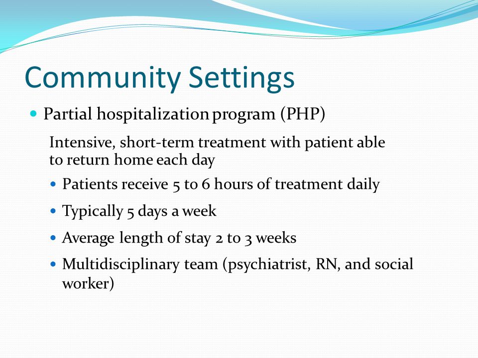 Community Settings Partial hospitalization program (PHP) Intensive, short-term treatment with patient able to return home each day Patients receive 5 to 6 hours of treatment daily Typically 5 days a week Average length of stay 2 to 3 weeks Multidisciplinary team (psychiatrist, RN, and social worker)